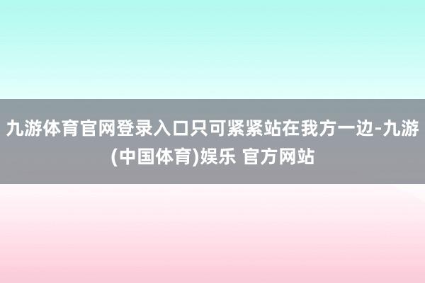 九游体育官网登录入口只可紧紧站在我方一边-九游(中国体育)娱乐 官方网站