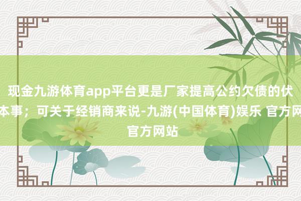 现金九游体育app平台更是厂家提高公约欠债的伏击本事；可关于经销商来说-九游(中国体育)娱乐 官方网站