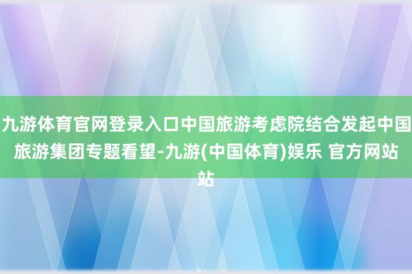 九游体育官网登录入口中国旅游考虑院结合发起中国旅游集团专题看望-九游(中国体育)娱乐 官方网站