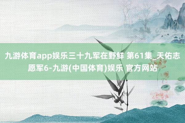 九游体育app娱乐三十九军在野鲜 第61集_天佑志愿军6-九游(中国体育)娱乐 官方网站
