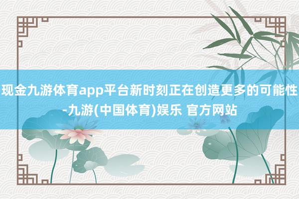 现金九游体育app平台新时刻正在创造更多的可能性-九游(中国体育)娱乐 官方网站