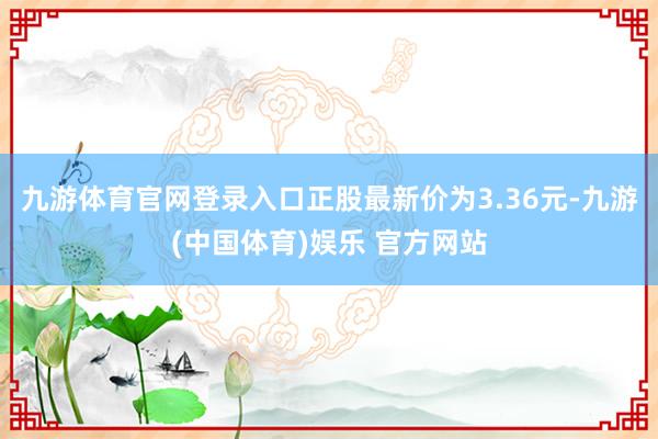 九游体育官网登录入口正股最新价为3.36元-九游(中国体育)娱乐 官方网站