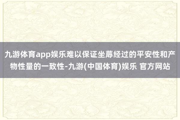 九游体育app娱乐难以保证坐蓐经过的平安性和产物性量的一致性-九游(中国体育)娱乐 官方网站