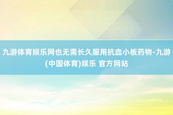 九游体育娱乐网也无需长久服用抗血小板药物-九游(中国体育)娱乐 官方网站