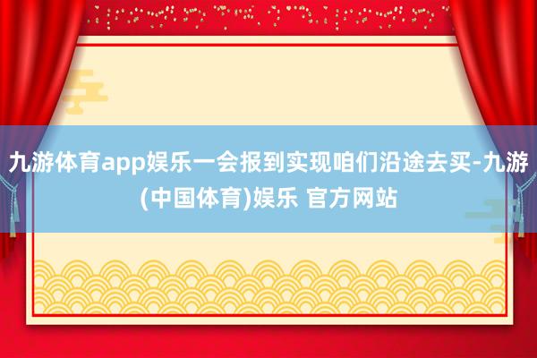 九游体育app娱乐一会报到实现咱们沿途去买-九游(中国体育)娱乐 官方网站