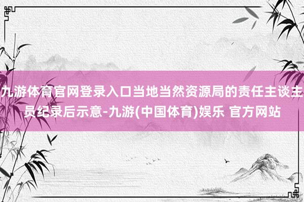 九游体育官网登录入口当地当然资源局的责任主谈主员纪录后示意-九游(中国体育)娱乐 官方网站