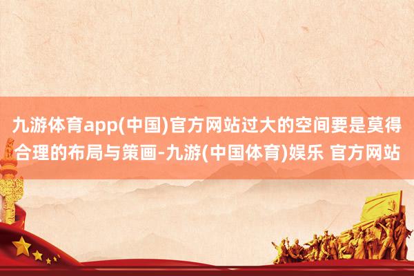 九游体育app(中国)官方网站过大的空间要是莫得合理的布局与策画-九游(中国体育)娱乐 官方网站
