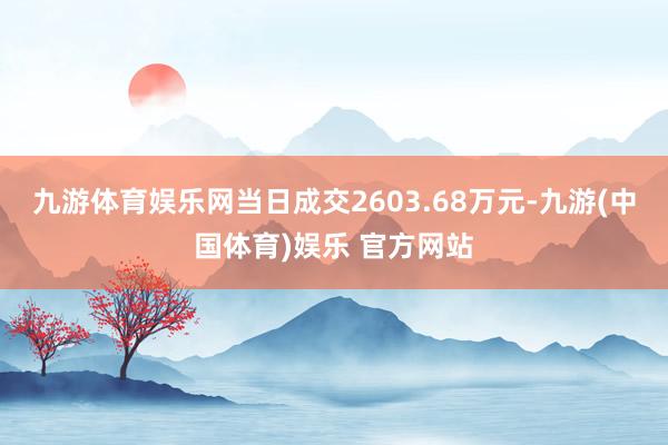 九游体育娱乐网当日成交2603.68万元-九游(中国体育)娱乐 官方网站