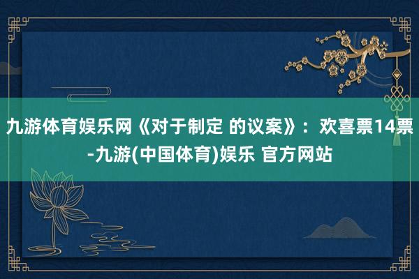 九游体育娱乐网《对于制定 的议案》：欢喜票14票-九游(中国体育)娱乐 官方网站
