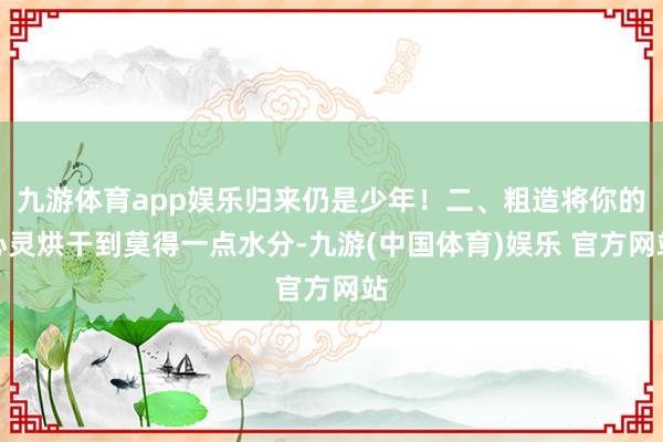九游体育app娱乐归来仍是少年！二、粗造将你的心灵烘干到莫得一点水分-九游(中国体育)娱乐 官方网站