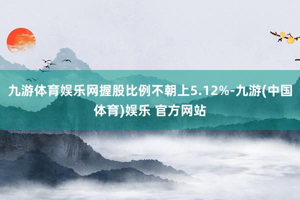 九游体育娱乐网握股比例不朝上5.12%-九游(中国体育)娱乐 官方网站