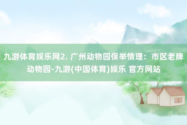 九游体育娱乐网2. 广州动物园保举情理：市区老牌动物园-九游(中国体育)娱乐 官方网站