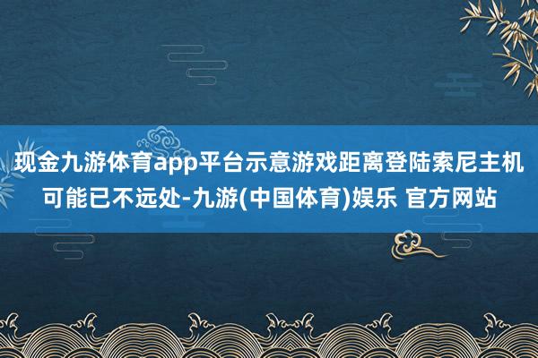 现金九游体育app平台示意游戏距离登陆索尼主机可能已不远处-九游(中国体育)娱乐 官方网站