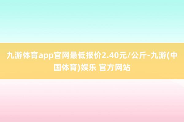 九游体育app官网最低报价2.40元/公斤-九游(中国体育)娱乐 官方网站