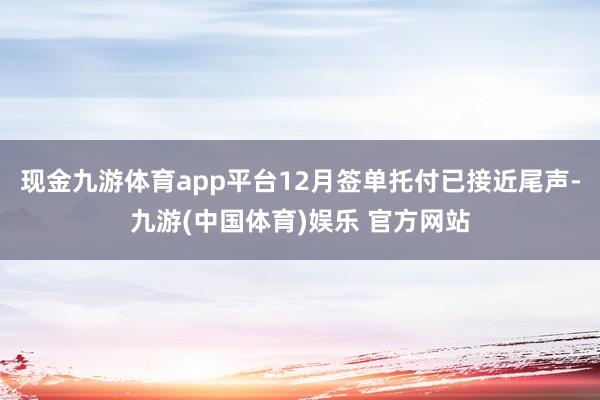 现金九游体育app平台12月签单托付已接近尾声-九游(中国体育)娱乐 官方网站