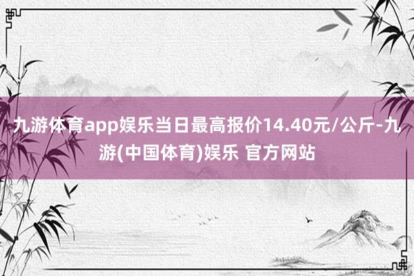 九游体育app娱乐当日最高报价14.40元/公斤-九游(中国体育)娱乐 官方网站