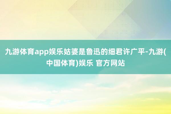 九游体育app娱乐姑婆是鲁迅的细君许广平-九游(中国体育)娱乐 官方网站