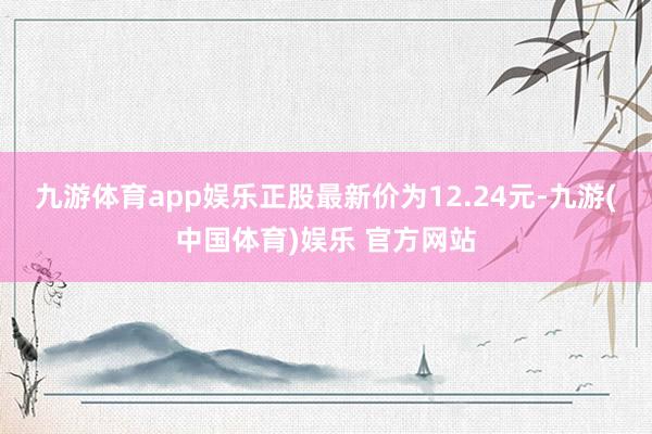 九游体育app娱乐正股最新价为12.24元-九游(中国体育)娱乐 官方网站