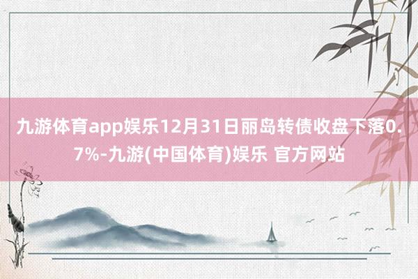 九游体育app娱乐12月31日丽岛转债收盘下落0.7%-九游(中国体育)娱乐 官方网站