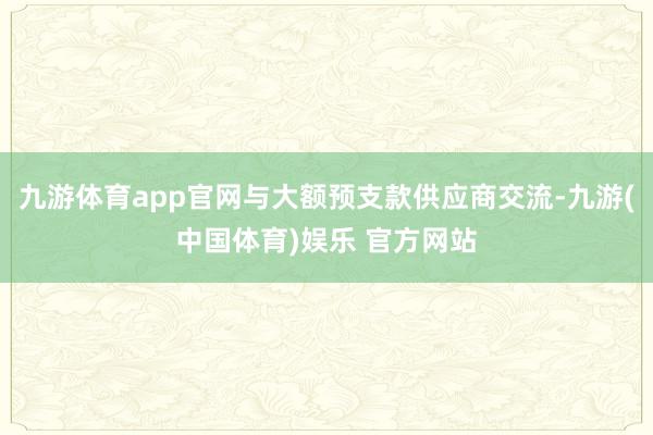 九游体育app官网与大额预支款供应商交流-九游(中国体育)娱乐 官方网站