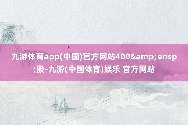 九游体育app(中国)官方网站400 股-九游(中国体育)娱乐 官方网站