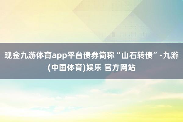 现金九游体育app平台债券简称“山石转债”-九游(中国体育)娱乐 官方网站
