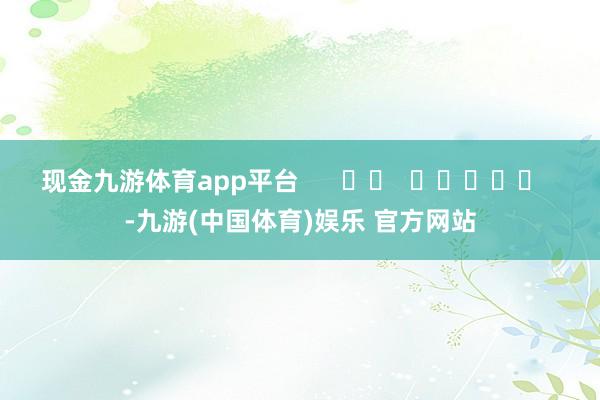 现金九游体育app平台      		  					  -九游(中国体育)娱乐 官方网站