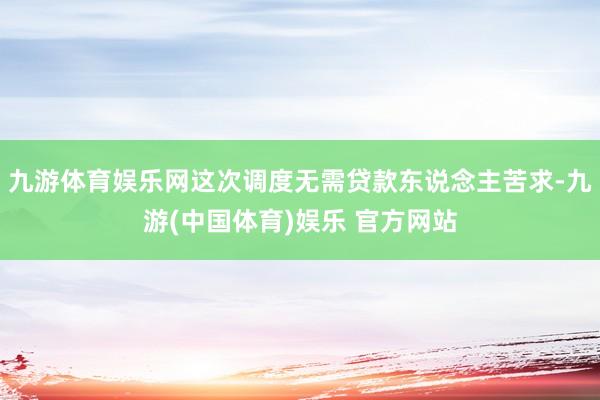 九游体育娱乐网这次调度无需贷款东说念主苦求-九游(中国体育)娱乐 官方网站