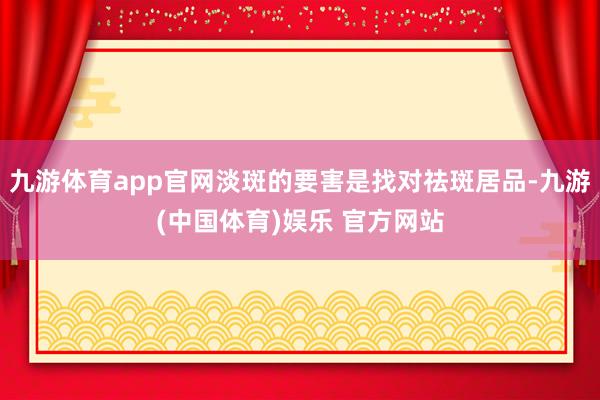 九游体育app官网淡斑的要害是找对祛斑居品-九游(中国体育)娱乐 官方网站