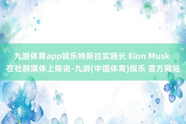 九游体育app娱乐特斯拉实施长 Elon Musk 在社群媒体上陈说-九游(中国体育)娱乐 官方网站