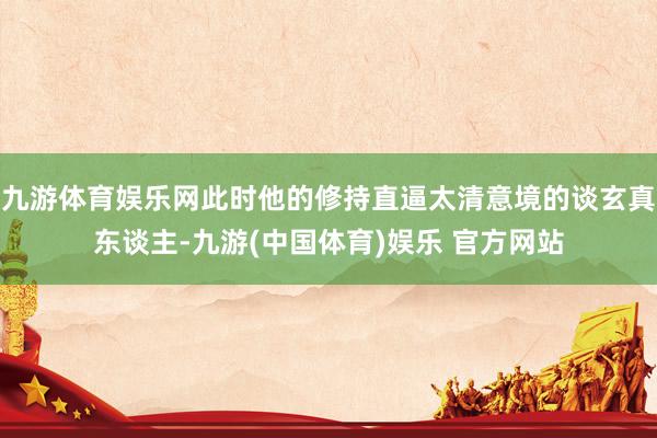 九游体育娱乐网此时他的修持直逼太清意境的谈玄真东谈主-九游(中国体育)娱乐 官方网站