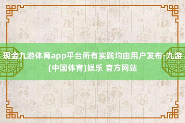 现金九游体育app平台所有实践均由用户发布-九游(中国体育)娱乐 官方网站