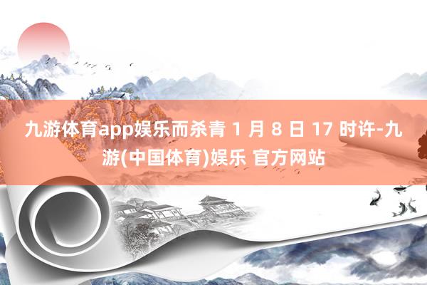 九游体育app娱乐而杀青 1 月 8 日 17 时许-九游(中国体育)娱乐 官方网站