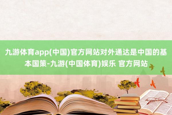 九游体育app(中国)官方网站对外通达是中国的基本国策-九游(中国体育)娱乐 官方网站
