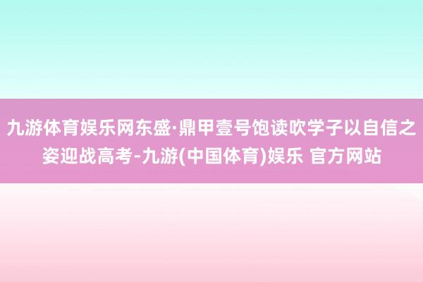 九游体育娱乐网东盛·鼎甲壹号饱读吹学子以自信之姿迎战高考-九游(中国体育)娱乐 官方网站
