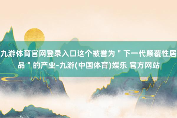 九游体育官网登录入口这个被誉为＂下一代颠覆性居品＂的产业-九游(中国体育)娱乐 官方网站