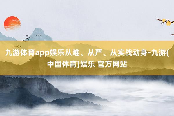 九游体育app娱乐从难、从严、从实战动身-九游(中国体育)娱乐 官方网站