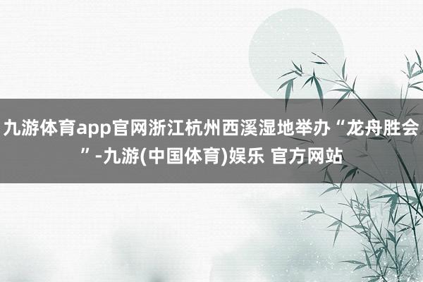 九游体育app官网浙江杭州西溪湿地举办“龙舟胜会”-九游(中国体育)娱乐 官方网站