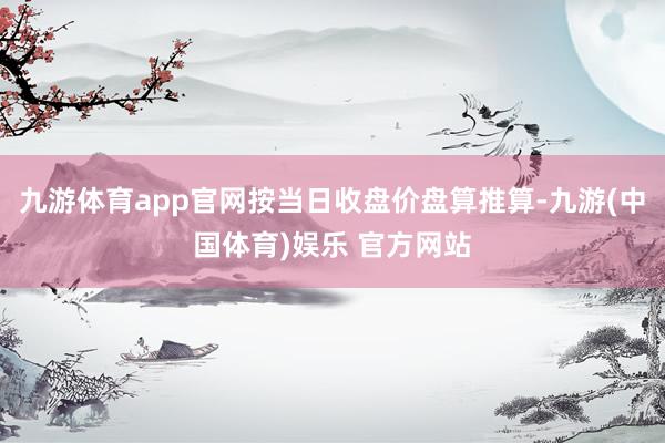 九游体育app官网按当日收盘价盘算推算-九游(中国体育)娱乐 官方网站