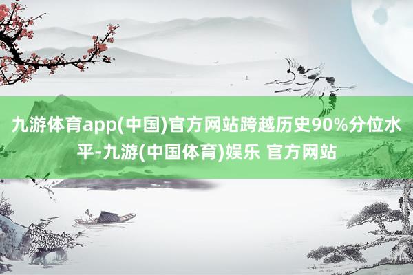 九游体育app(中国)官方网站跨越历史90%分位水平-九游(中国体育)娱乐 官方网站