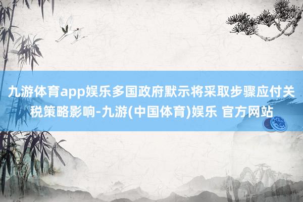 九游体育app娱乐多国政府默示将采取步骤应付关税策略影响-九游(中国体育)娱乐 官方网站