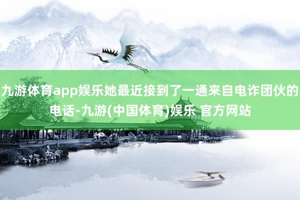 九游体育app娱乐她最近接到了一通来自电诈团伙的电话-九游(中国体育)娱乐 官方网站