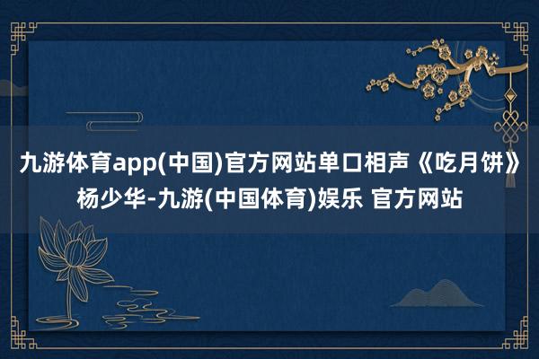 九游体育app(中国)官方网站单口相声《吃月饼》杨少华-九游(中国体育)娱乐 官方网站