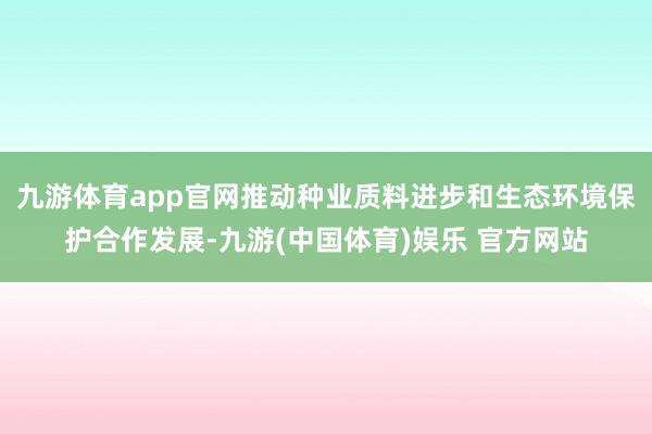 九游体育app官网推动种业质料进步和生态环境保护合作发展-九游(中国体育)娱乐 官方网站