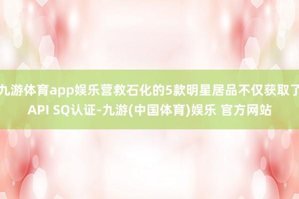 九游体育app娱乐营救石化的5款明星居品不仅获取了API SQ认证-九游(中国体育)娱乐 官方网站
