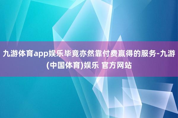 九游体育app娱乐毕竟亦然靠付费赢得的服务-九游(中国体育)娱乐 官方网站