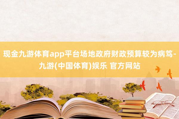 现金九游体育app平台场地政府财政预算较为病笃-九游(中国体育)娱乐 官方网站