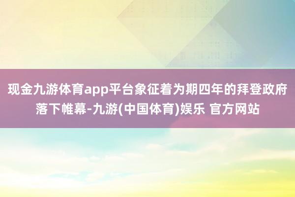 现金九游体育app平台象征着为期四年的拜登政府落下帷幕-九游(中国体育)娱乐 官方网站