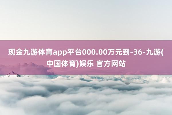 现金九游体育app平台000.00万元到-36-九游(中国体育)娱乐 官方网站