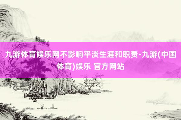 九游体育娱乐网不影响平淡生涯和职责-九游(中国体育)娱乐 官方网站